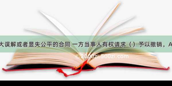 对于存在重大误解或者显失公平的合同 一方当事人有权请求（）予以撤销。A.对方当事人