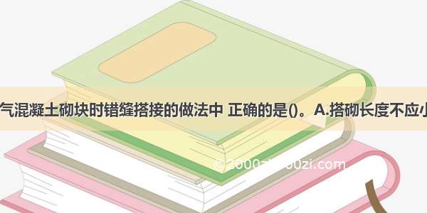 下列砌筑加气混凝土砌块时错缝搭接的做法中 正确的是()。A.搭砌长度不应小于1/4砌块