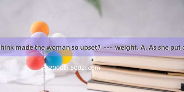 ---What do you think made the woman so upset？---  weight. A. As she put on B. Put on C. Pu