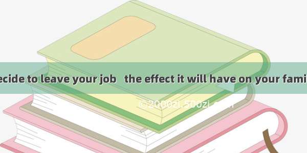 Before you decide to leave your job   the effect it will have on your family.A. consider