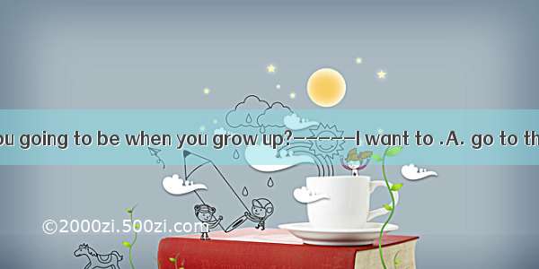 ----- What are you going to be when you grow up?-----I want to .A. go to the sea 　B. go to