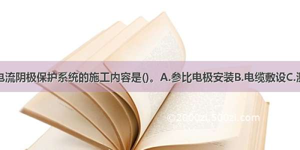 不属于强制电流阴极保护系统的施工内容是()。A.参比电极安装B.电缆敷设C.测试桩安装D.