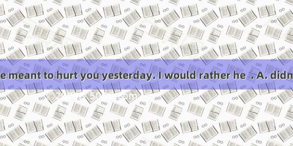 I don't think he meant to hurt you yesterday. I would rather he  . A. didn't say that B. d