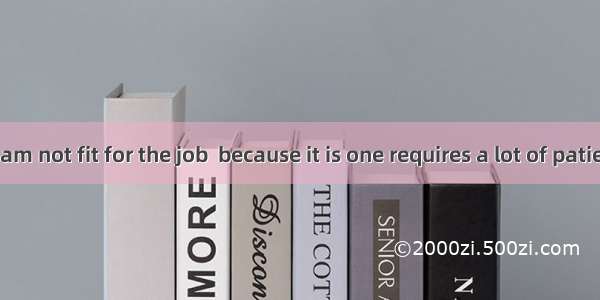 I am afraid I am not fit for the job  because it is one requires a lot of patience.A. whoB