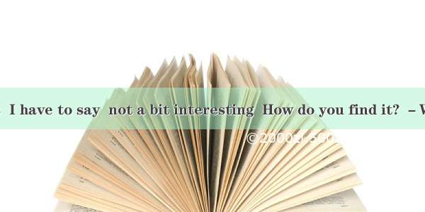 －The novel is  I have to say  not a bit interesting  How do you find it? －Why! It’s  that