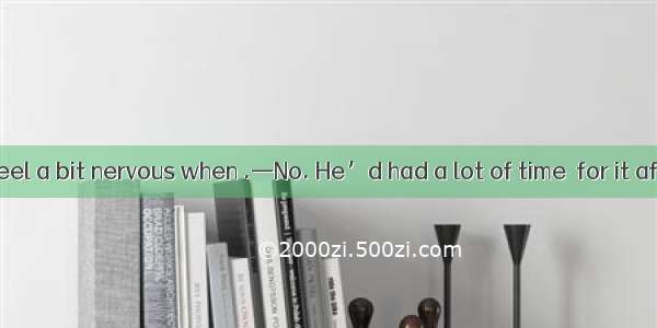 .—He didn’t feel a bit nervous when .—No. He’d had a lot of time  for it after all. A. int