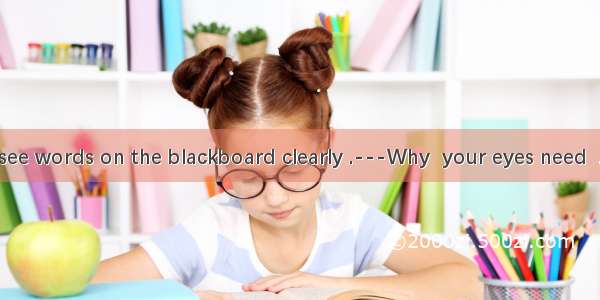 32. ---I can’t see words on the blackboard clearly .---Why  your eyes need  .Perhaps you n