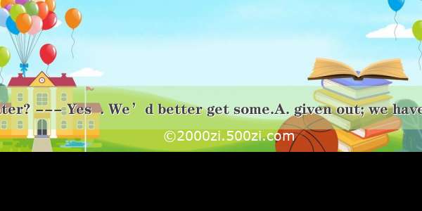 --- Have we  water? --- Yes  . We’d better get some.A. given out; we have run it outB. run