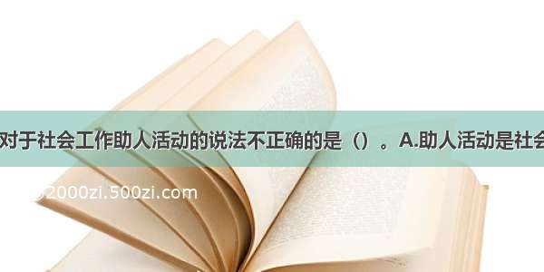 以下选项中.对于社会工作助人活动的说法不正确的是（）。A.助人活动是社会工作者对服