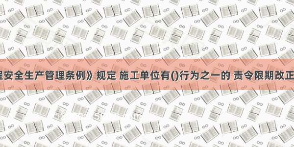 《建设工程安全生产管理条例》规定 施工单位有()行为之一的 责令限期改正；逾期未改