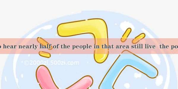 We regret to hear nearly half of the people in that area still live  the poverty line.A.