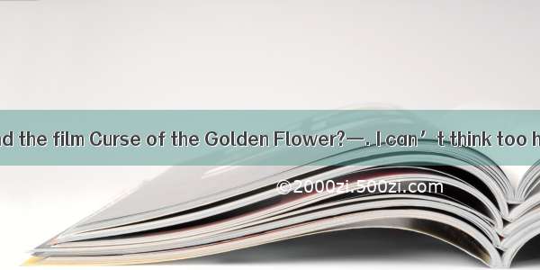 —How did you find the film Curse of the Golden Flower?—. I can’t think too highly of it.A.