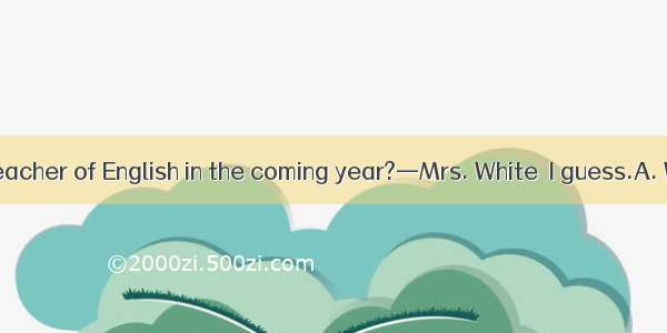 — will be our teacher of English in the coming year?—Mrs. White  I guess.A. Who do you th