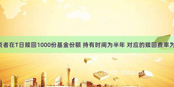 假定某投资者在T日赎回1000份基金份额 持有时间为半年 对应的赎回费率为0.5% 该日