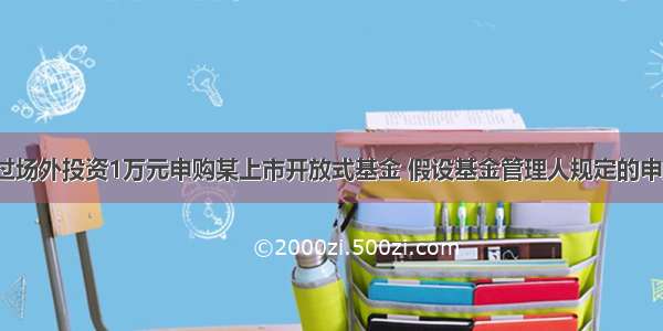 某投资者通过场外投资1万元申购某上市开放式基金 假设基金管理人规定的申购费率为1.5