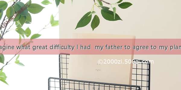 You can’t imagine what great difficulty I had  my father to agree to my plan for the holid