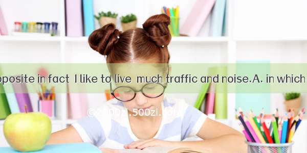 Quite the opposite in fact  I like to live  much traffic and noise.A. in which there is B.