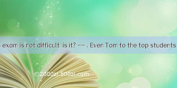 . –The maths exam is not difficult  is it? -- . Even Tom to the top students failed in it.