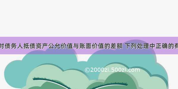 债务重组中对债务人抵债资产公允价值与账面价值的差额 下列处理中正确的有（）。A.抵