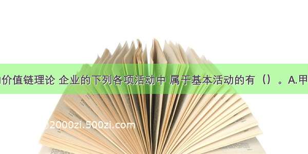 按照波特的价值链理论 企业的下列各项活动中 属于基本活动的有（）。A.甲公司对产品