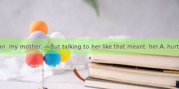 —I didn’t mean  my mother. —But talking to her like that meant  her.A. hurting ; hurtingB.