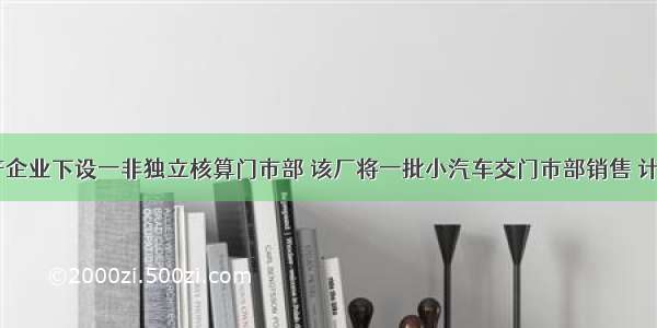 某汽车生产企业下设一非独立核算门市部 该厂将一批小汽车交门市部销售 计价500万元