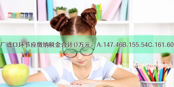 当月该汽车厂进口环节应缴纳税金合计()万元。A.147.46B.155.54C.161.60D.164.83