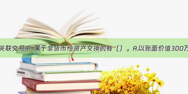 下列各项非关联交易中 属于非货币性资产交换的有（）。A.以账面价值300万元的应收票