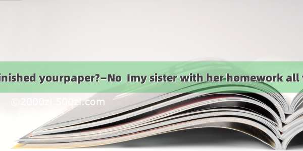 —Jane  have you finished yourpaper?—No  Imy sister with her homework all the morning.A. he