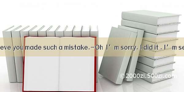 I didn’t believe you made such a mistake.-Oh  I’m sorry. I did it . I’m serious.A.