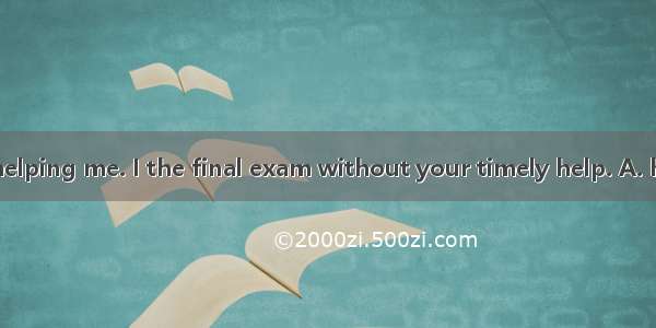 Thank you for helping me. I the final exam without your timely help. A. have failedB. will