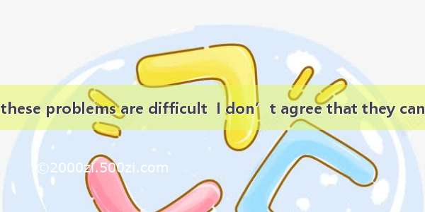 I admit that all these problems are difficult  I don’t agree that they can’t be solved.A.