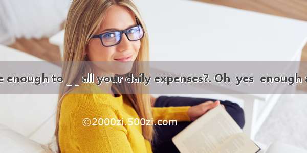 -- Do you have enough to _ _ all your daily expenses?. Oh  yes  enough and to spare.A.