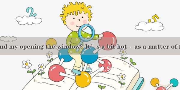 Do you mind my opening the window? It’s a bit hot-  as a matter of fact. A. Go