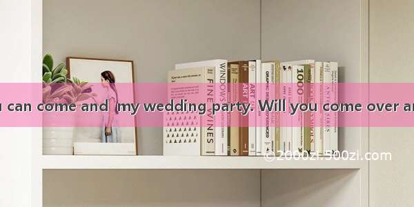 I’m glad that you can come and  my wedding party. Will you come over and  us for a chat?A.