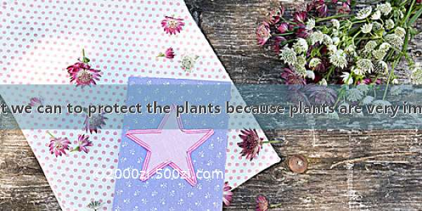 We must do what we can to protect the plants because plants are very important for living