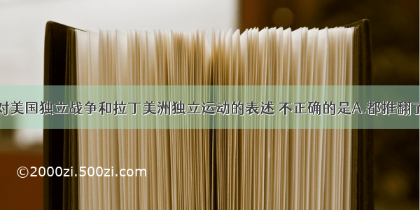 单选题下列对美国独立战争和拉丁美洲独立运动的表述 不正确的是A.都推翻了西班牙的殖