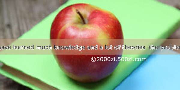 Although you have learned much knowledge and a lot of theories  the problem is  can be put