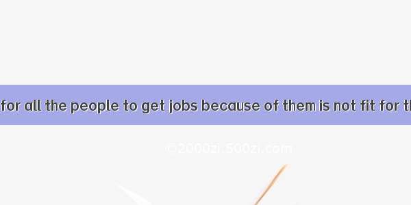 It’s impossible for all the people to get jobs because of them is not fit for them.A. ever