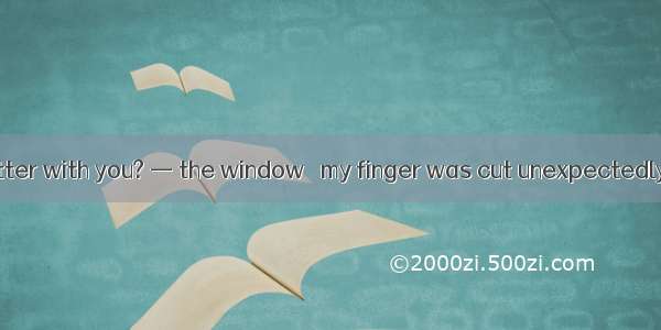 —What’s the matter with you? — the window   my finger was cut unexpectedly.A. CleaningB. T