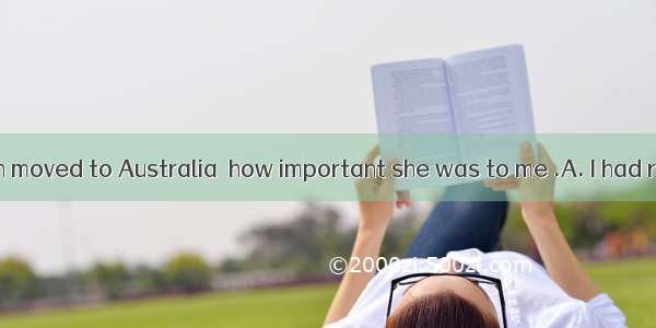 Only after Helen moved to Australia  how important she was to me .A. I had realizedB. had