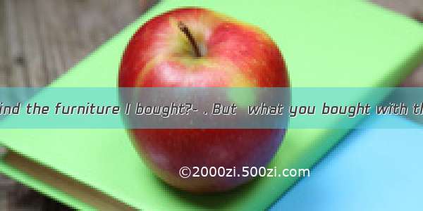 ---How do you find the furniture I bought?- . But  what you bought with the one we had