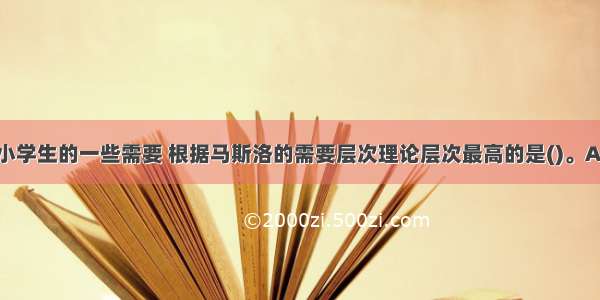 下列是我国小学生的一些需要 根据马斯洛的需要层次理论层次最高的是()。A.家庭的现代