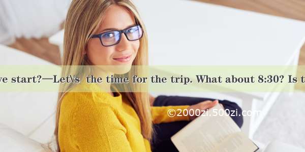 —When shall we start?—Let\'s  the time for the trip. What about 8:30? Is that all right?A.