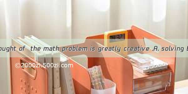 The way you thought of  the math problem is greatly creative .A. solving B. settlingC. to