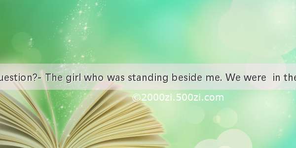 Who  the question?- The girl who was standing beside me. We were  in the question.A