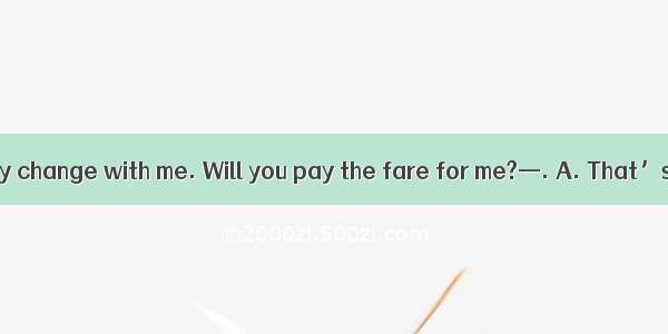 —I don\'t have any change with me. Will you pay the fare for me?—. A. That’s all rightB. So