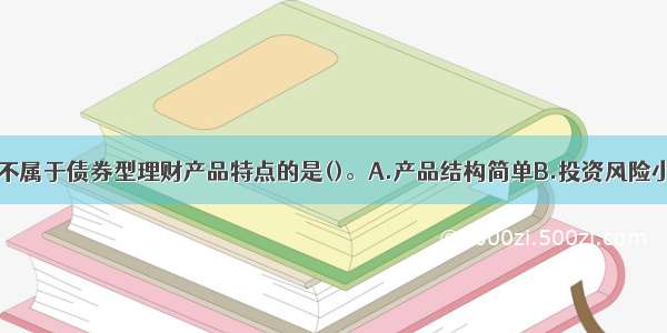 下列选项中 不属于债券型理财产品特点的是()。A.产品结构简单B.投资风险小C.客户预期