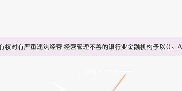 中国银监会有权对有严重违法经营 经营管理不善的银行业金融机构予以()。A.接管B.重组