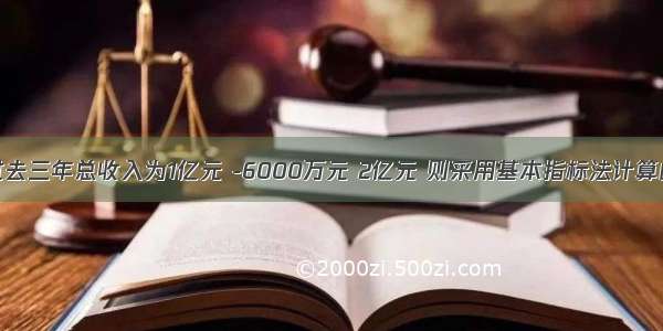 商业银行过去三年总收入为1亿元 -6000万元 2亿元 则采用基本指标法计算的操作风险